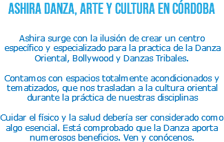 Ashira Danza, Arte y Cultura en Córdoba Ashira surge con la ilusión de crear un centro específico y especializado para la practica de la Danza Oriental, Bollywood y Danzas Tribales. Contamos con espacios totalmente acondicionados y tematizados, que nos trasladan a la cultura oriental durante la práctica de nuestras disciplinas Cuidar el físico y la salud debería ser considerado como algo esencial. Está comprobado que la Danza aporta numerosos beneficios. Ven y conócenos.