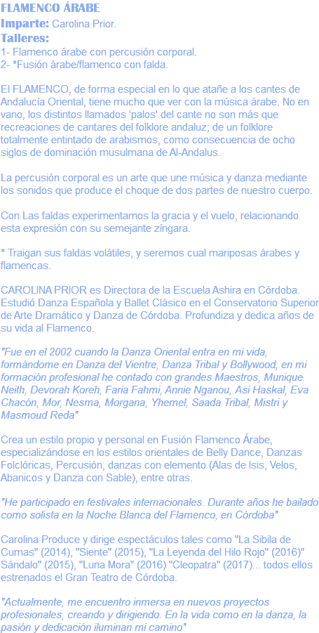 FLAMENCO ÁRABE Imparte: Carolina Prior. Talleres: 1- Flamenco árabe con percusión corporal. 2- *Fusión árabe/flamenco con falda. El FLAMENCO, de forma especial en lo que atañe a los cantes de Andalucía Oriental, tiene mucho que ver con la música árabe. No en vano, los distintos llamados 'palos' del cante no son más que recreaciones de cantares del folklore andaluz; de un folklore totalmente entintado de arabismos, como consecuencia de ocho siglos de dominación musulmana de Al-Andalus. La percusión corporal es un arte que une música y danza mediante los sonidos que produce el choque de dos partes de nuestro cuerpo. Con Las faldas experimentamos la gracia y el vuelo, relacionando esta expresión con su semejante zíngara. * Traigan sus faldas volátiles, y seremos cual mariposas árabes y flamencas. CAROLINA PRIOR es Directora de la Escuela Ashira en Córdoba. Estudió Danza Española y Ballet Clásico en el Conservatorio Superior de Arte Dramático y Danza de Córdoba. Profundiza y dedica años de su vida al Flamenco. "Fue en el 2002 cuando la Danza Oriental entra en mi vida, formándome en Danza del Vientre, Danza Tribal y Bollywood, en mi formación profesional he contado con grandes Maestros, Munique Neith, Devorah Koreh, Faria Fahmi, Annie Nganou, Asi Haskal, Eva Chacón, Mor, Nesma, Morgana, Yhemel, Saada Tribal, Mistri y Masmoud Reda" Crea un estilo propio y personal en Fusión Flamenco Árabe, especializándose en los estilos orientales de Belly Dance, Danzas Folclóricas, Percusión, danzas con elemento (Alas de Isis, Velos, Abanicos y Danza con Sable), entre otras. "He participado en festivales internacionales. Durante años he bailado como solista en la Noche Blanca del Flamenco, en Córdoba" Carolina Produce y dirige espectáculos tales como "La Sibila de Cumas" (2014), "Siente" (2015), "La Leyenda del Hilo Rojo" (2016)" Sándalo" (2015), "Luna Mora" (2016) "Cleopatra" (2017)... todos ellos estrenados el Gran Teatro de Córdoba. "Actualmente, me encuentro inmersa en nuevos proyectos profesionales, creando y dirigiendo. En la vida como en la danza, la pasión y dedicación iluminan mi camino"