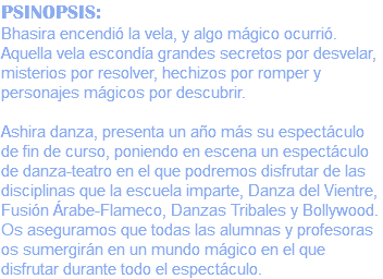 PSINOPSIS: Bhasira encendió la vela, y algo mágico ocurrió. Aquella vela escondía grandes secretos por desvelar, misterios por resolver, hechizos por romper y personajes mágicos por descubrir. Ashira danza, presenta un año más su espectáculo de fin de curso, poniendo en escena un espectáculo de danza-teatro en el que podremos disfrutar de las disciplinas que la escuela imparte, Danza del Vientre, Fusión Árabe-Flameco, Danzas Tribales y Bollywood. Os aseguramos que todas las alumnas y profesoras os sumergirán en un mundo mágico en el que disfrutar durante todo el espectáculo.