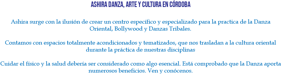 Ashira Danza, Arte y Cultura en Córdoba Ashira surge con la ilusión de crear un centro específico y especializado para la practica de la Danza Oriental, Bollywood y Danzas Tribales. Contamos con espacios totalmente acondicionados y tematizados, que nos trasladan a la cultura oriental durante la práctica de nuestras disciplinas Cuidar el físico y la salud debería ser considerado como algo esencial. Está comprobado que la Danza aporta numerosos beneficios. Ven y conócenos.