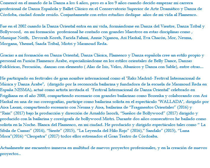 Comencé en el mundo de la Danza a los 4 años, pero es a los 9 años cuando decido empezar mi carrera profesional de Danza Española y Ballet Clásico en el Conservatorio Superior de Arte Dramático y Danza de Córdoba, ciudad donde resido. Conjuntamente con estos estudios dedique años de mi vida al Flamenco. Fue en el 2002 cuando la Danza Oriental entra en mi vida, formándome en Danza del Vientre, Danza Tribal y Bollywood, en mi formación profesional he contado con grandes Maestros en estas disciplinas como , Munique Neith, Devorah Koreh, Farida Fahmi, Annie Nganou, Asi Haskal, Eva Chacón, Mor, Nesma, Morgana, Yhemel, Saada Tribal, Mistri y Masmoud Reda. Gracias a mi formación en Danza Oriental, Danza Clásica, Flamenco y Danza española cree un estilo propio y personal en Fusión Flamenco Árabe, especializándome en los estilos orientales de Belly Dance, Danzas Folclóricas, Percusión, danzas con elemento ( Alas de Isis, Velos, Abanicos y Danza con Sable), entre otras... He participado en festivales de gran nombre internacional como el "Raks Madrid- Festival Internacional de Música y Danza Árabe", (dirigido por la reconocida bailarina y fundadora de la escuela de Masmoud Reda en España NESMA), actué como artista invitada el "Festival Internacional de Danza Oriental" celebrado en Frigiliana en el año 2008, compartiendo escenario con grandes bailarinas como Bozenka y colaborando con Asi Haskal en una de sus coreografías, participe como bailarina solista en el espectáculo "WALLADA", dirigido por Aixa Laxmi, compartiendo escenario con Nesma y Aixa, bailarina de “Fragmentos Orientales” (2016) y “Rain” (2017) bajo la producción y dirección de Arnaldo Iasorli, “Sueños de Bollywood” (2017) dirigido y producido con la bailarina y coreógrafa de bollywood Mistri. Durante dos años consecutivos he bailado como solista en la Noche. Blanca del Flamenco, en mi ciudad. He producido y dirigido espectáculos tales como “ La Sibila de Cumas” (2014), “Siente” (2015), “La Leyenda del Hilo Rojo” (2016),” Sandalo” (2015), “Luna Mora”(2016) “Cleopatra” (2017) todos ellos estrenados el Gran Teatro de Córdoaba. Actualmente me encuentro inmersa en multitud de nuevos proyectos profesionales, y en la creación de nuevos proyectos.. 