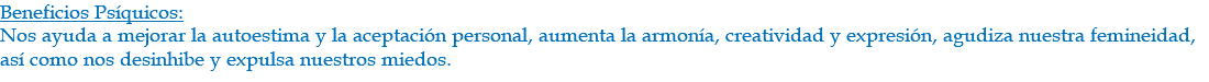 Beneficios Psíquicos: Nos ayuda a mejorar la autoestima y la aceptación personal, aumenta la armonía, creatividad y expresión, agudiza nuestra femineidad, así como nos desinhibe y expulsa nuestros miedos.