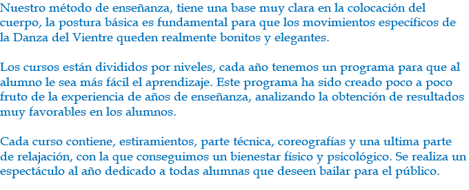 Nuestro método de enseñanza, tiene una base muy clara en la colocación del cuerpo, la postura básica es fundamental para que los movimientos específicos de la Danza del Vientre queden realmente bonitos y elegantes. Los cursos están divididos por niveles, cada año tenemos un programa para que al alumno le sea más fácil el aprendizaje. Este programa ha sido creado poco a poco fruto de la experiencia de años de enseñanza, analizando la obtención de resultados muy favorables en los alumnos. Cada curso contiene, estiramientos, parte técnica, coreografías y una ultima parte de relajación, con la que conseguimos un bienestar físico y psicológico. Se realiza un espectáculo al año dedicado a todas alumnas que deseen bailar para el público. 