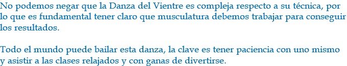 No podemos negar que la Danza del Vientre es compleja respecto a su técnica, por lo que es fundamental tener claro que musculatura debemos trabajar para conseguir los resultados. Todo el mundo puede bailar esta danza, la clave es tener paciencia con uno mismo y asistir a las clases relajados y con ganas de divertirse.