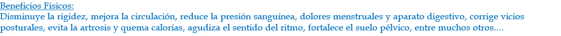 Beneficios Físicos: Disminuye la rigidez, mejora la circulación, reduce la presión sanguínea, dolores menstruales y aparato digestivo, corrige vicios posturales, evita la artrosis y quema calorías, agudiza el sentido del ritmo, fortalece el suelo pélvico, entre muchos otros....