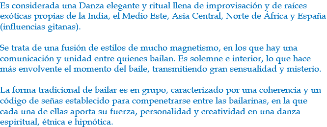 Es considerada una Danza elegante y ritual llena de improvisación y de raíces exóticas propias de la India, el Medio Este, Asia Central, Norte de África y España (influencias gitanas). Se trata de una fusión de estilos de mucho magnetismo, en los que hay una comunicación y unidad entre quienes bailan. Es solemne e interior, lo que hace más envolvente el momento del baile, transmitiendo gran sensualidad y misterio. La forma tradicional de bailar es en grupo, caracterizado por una coherencia y un código de señas establecido para compenetrarse entre las bailarinas, en la que cada una de ellas aporta su fuerza, personalidad y creatividad en una danza espiritual, étnica e hipnótica.