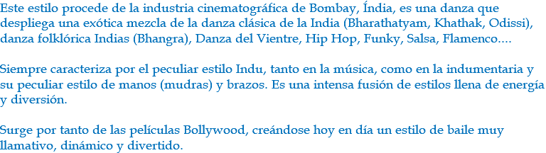 Este estilo procede de la industria cinematográfica de Bombay, Índia, es una danza que despliega una exótica mezcla de la danza clásica de la India (Bharathatyam, Khathak, Odissi), danza folklórica Indias (Bhangra), Danza del Vientre, Hip Hop, Funky, Salsa, Flamenco.... Siempre caracteriza por el peculiar estilo Indu, tanto en la música, como en la indumentaria y su peculiar estilo de manos (mudras) y brazos. Es una intensa fusión de estilos llena de energía y diversión. Surge por tanto de las películas Bollywood, creándose hoy en día un estilo de baile muy llamativo, dinámico y divertido.