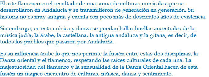 El arte flamenco es el resultado de una suma de culturas musicales que se desarrollaron en Andalucía y se transmitieron de generación en generación. Su historia no es muy antigua y cuenta con poco más de doscientos años de existencia. Sin embargo, en esta música y danza se puedan hallar huellas ancestrales de la música judía, la árabe, la castellana, la antigua andaluza y la gitana, es decir, de todos los pueblos que pasaron por Andalucía. Es su influencia árabe lo que nos permite la fusión entre estas dos disciplinas, la Danza oriental y el flamenco, respetando las raíces culturales de cada una. La majestuosidad del flamenco y la sensualidad de la Danza Oriental hacen de esta fusión un mágico encuentro de culturas, música, danza y sentimiento. 