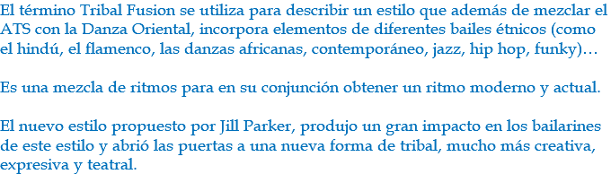 El término Tribal Fusion se utiliza para describir un estilo que además de mezclar el ATS con la Danza Oriental, incorpora elementos de diferentes bailes étnicos (como el hindú, el flamenco, las danzas africanas, contemporáneo, jazz, hip hop, funky)… Es una mezcla de ritmos para en su conjunción obtener un ritmo moderno y actual. El nuevo estilo propuesto por Jill Parker, produjo un gran impacto en los bailarines de este estilo y abrió las puertas a una nueva forma de tribal, mucho más creativa, expresiva y teatral.